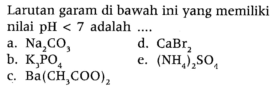 Larutan garam di bawah ini yang memiliki nilai  pH<7  adalah ....
a.  Na2CO3 
d.  CaBr2 
b.  K3PO4 
e.  (NH4)2SO4 
c.  Ba(CH3COO)2