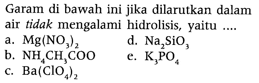 Garam di bawah ini jika dilarutkan dalam air tidak mengalami hidrolisis, yaitu ....
a.  Mg(NO3)2
b.  NH4CH3COO   d.  Na2SiO3
b.  NH4CH3COO
d.  Na2SiO3  
e.  K3PO4
c.  Ba(ClO4)2