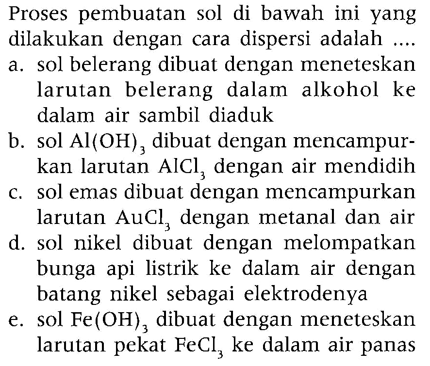 Proses pembuatan sol di bawah ini yang dilakukan dengan cara dispersi adalah ....
a. sol belerang dibuat dengan meneteskan larutan belerang dalam alkohol ke dalam air sambil diaduk
b. sol  Al(OH)3  dibuat dengan mencampurkan larutan  AlCl3  dengan air mendidih
c. sol emas dibuat dengan mencampurkan larutan  AuCl3  dengan metanal dan air
d. sol nikel dibuat dengan melompatkan bunga api listrik ke dalam air dengan batang nikel sebagai elektrodenya
e. sol  Fe(OH)3 dibuat dengan meneteskan larutan pekat  FeCl3  ke dalam air panas