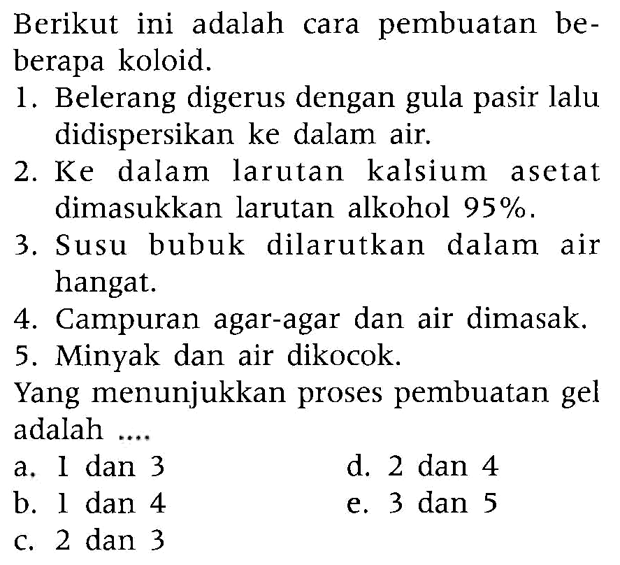 Berikut ini adalah cara pembuatan beberapa koloid.
1. Belerang digerus dengan gula pasir lalu didispersikan ke dalam air.
2. Ke dalam larutan kalsium asetat dimasukkan larutan alkohol 95%.
3. Susu bubuk dilarutkan dalam air hangat.
4. Campuran agar-agar dan air dimasak.
5. Minyak dan air dikocok.
Yang menunjukkan proses pembuatan gel adalah ....
a. I dan 3
d. 2 dan 4
b. l dan 4
e. 3 dan 5
c. 2 dan 3