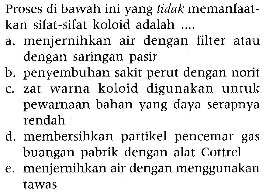 Proses di bawah ini yang tidak memanfaatkan sifat-sifat koloid adalah ....
a. menjernihkan air dengan filter atau dengan saringan pasir
b. penyembuhan sakit perut dengan norit
c. zat warna koloid digunakan untuk pewarnaan bahan yang daya serapnya rendah
d. membersihkan partikel pencemar gas buangan pabrik dengan alat Cottrel
e. menjernihkan air dengan menggunakan tawas