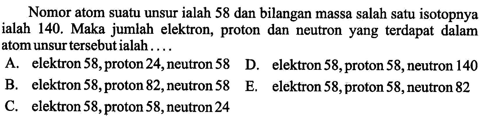 Nomor atom suatu unsur ialah 58 dan bilangan massa salah satu isotopnya ialah 140. Maka jumlah elektron, proton dan neutron yang terdapat dalam atom unsur tersebut ialah.... A. elektron 58, proton 24, neutron 58 B. elektron 58, proton 82, neutron 58 C. elektron 58, proton 58, neutron 24 D. elektron 58, proton 58, neutron 140 E. elektron 58, proton 58, neutron 82 