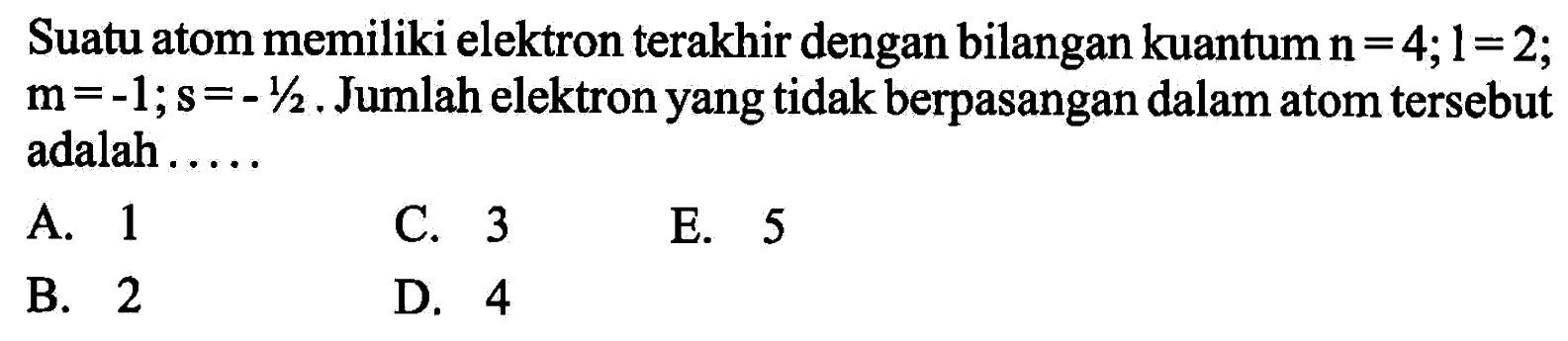 Suatu atom memiliki elektron terakhir dengan bilangan kuantum n=4; l=2; m=-1; s=-1/2. Jumlah elektron yang tidak berpasangan dalam atom tersebut adalah ..... 