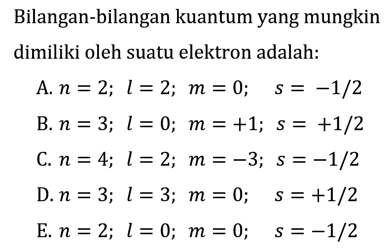 Bilangan-bilangan kuantum yang mungkin dimiliki oleh suatu elektron adalah:A.  n=2; l=2; m=0;  s=-1/2 B.  n=3; l=0; m=+1; s=+1/2 C.  n=4; l=2; m=-3; s=-1/2 D.  n=3; l=3; m=0;  s=+1/2 E.  n=2; l=0; m=0;  s=-1/2 