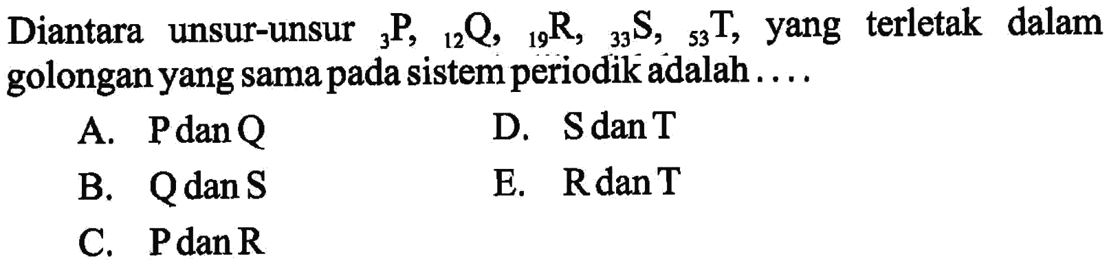 Diantara unsur-unsur   3P, 12Q, 19R, 33S, 53T , yang terletak dalam golongan yang sama pada sistem periodik adalah ....