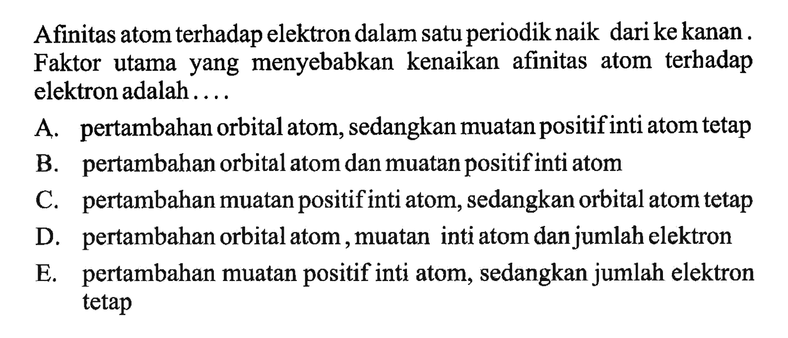 Afinitas atom terhadap elektron dalam satu periodik naik dari ke kanan. Faktor utama yang menyebabkan kenaikan afinitas atom terhadap elektron adalah....

A. pertambahan orbital atom, sedangkan muatan positif inti atom tetap
B. pertambahan orbital atom dan muatan positif inti atom
C. pertambahan muatan positif inti atom, sedangkan orbital atom tetap
D. pertambahan orbital atom, muatan inti atom dan jumlah elektron
E. pertambahan muatan positif inti atom, sedangkan jumlah elektron tetap