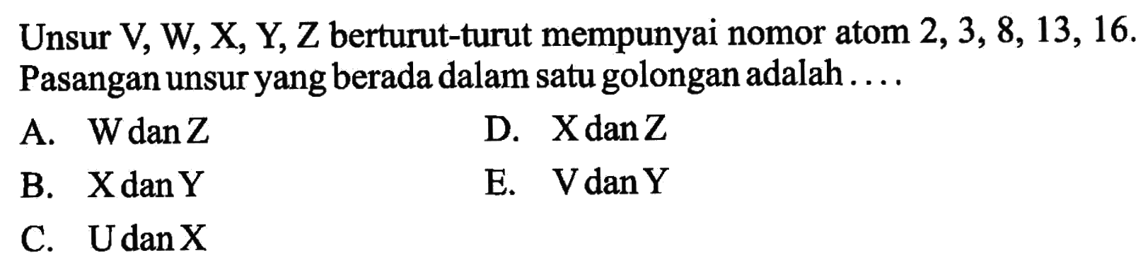 Unsur V, W, X, Y, Z berturut-turut mempunyai nomor atom 2,3,8,13,16. Pasangan unsur yang berada dalam satu golongan adalah .... A. W dan Z B. X dan Y C. U dan X D. X dan Z e. V dan Y 