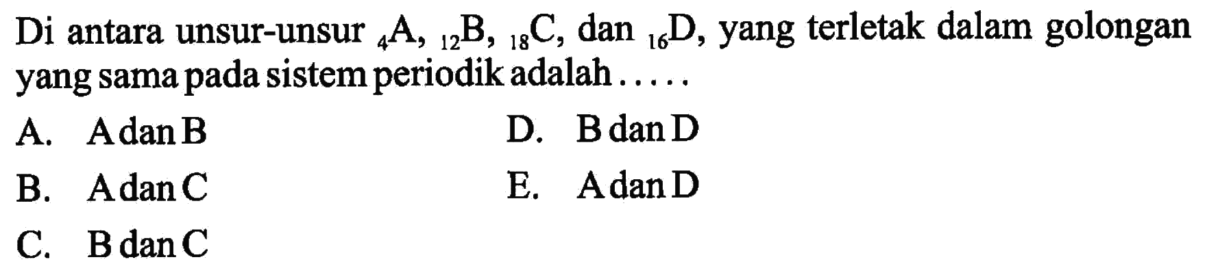 Di antara unsur-unsur 4 A, 12 B, 18 C , dan 16 D, yang terletak dalam golongan yang sama pada sistem periodik adalah.....