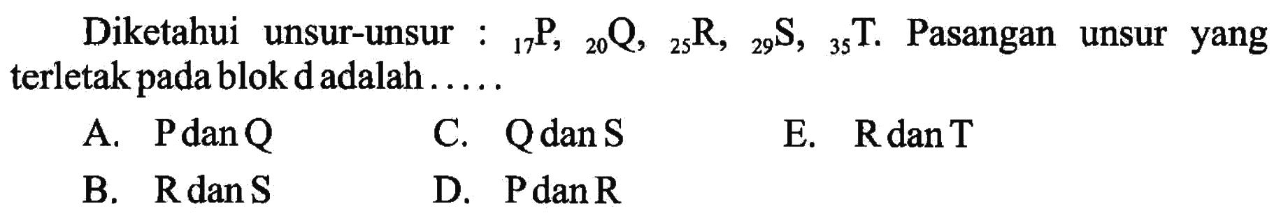 Diketahui unsur-unsur :  17 P, 20 Q, 25 R,  29 S, 35 T. Pasangan unsur yang terletak pada blok d adalah .....
