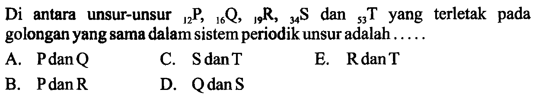 Di antara unsur-unsur   12 P, 16 Q, 19 R, 34 S  dan   53 T  yang terletak pada golongan yang sama dalam sistem periodik unsur adalah .....