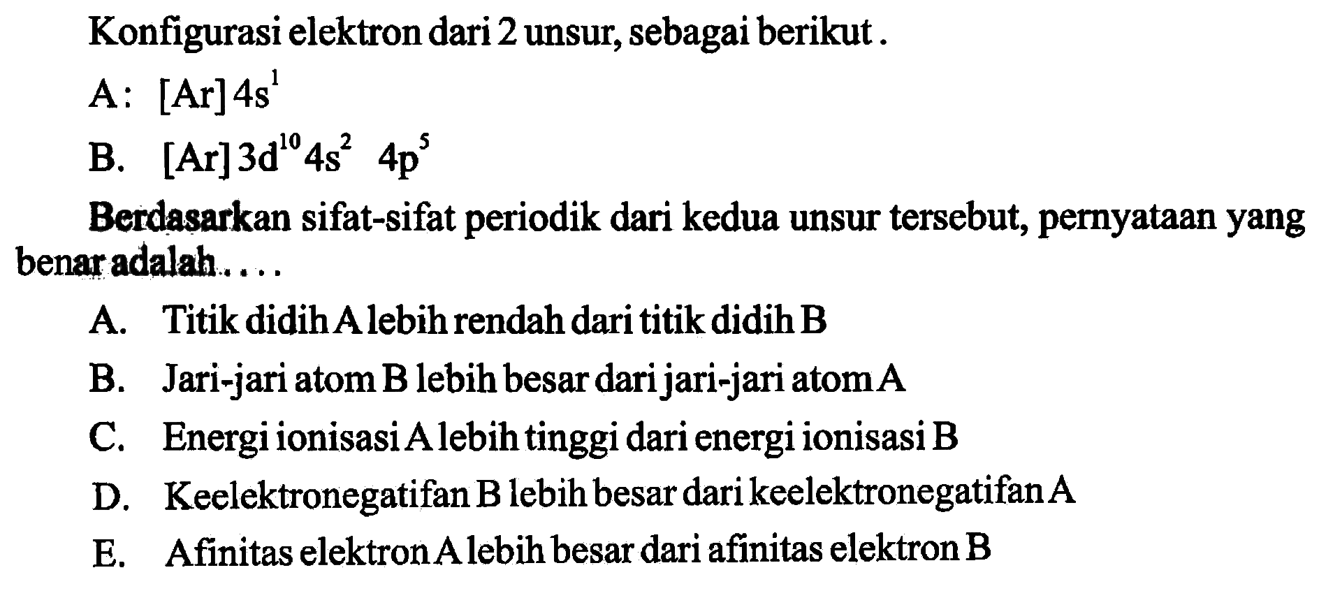 Konfigurasi elektron dari 2 unsur, sebagai berikut.A.  [Ar] 4s^1 B.  [Ar] 3d^10 4s^2 4p^5 Berdasarkan sifat-sifat periodik dari kedua unsur tersebut, pernyataan yang benar adalah....A. Titik didih A lebih rendah dari titik didih BB. Jari-jari atom  B  lebih besar dari jari-jari atom  A C. Energi ionisasiAlebih tinggi dari energi ionisasi  B D. Keelektronegatifan B lebih besar dari keelektronegatifan AE. Afinitas elektron A lebih besar dari afinitas elektron B