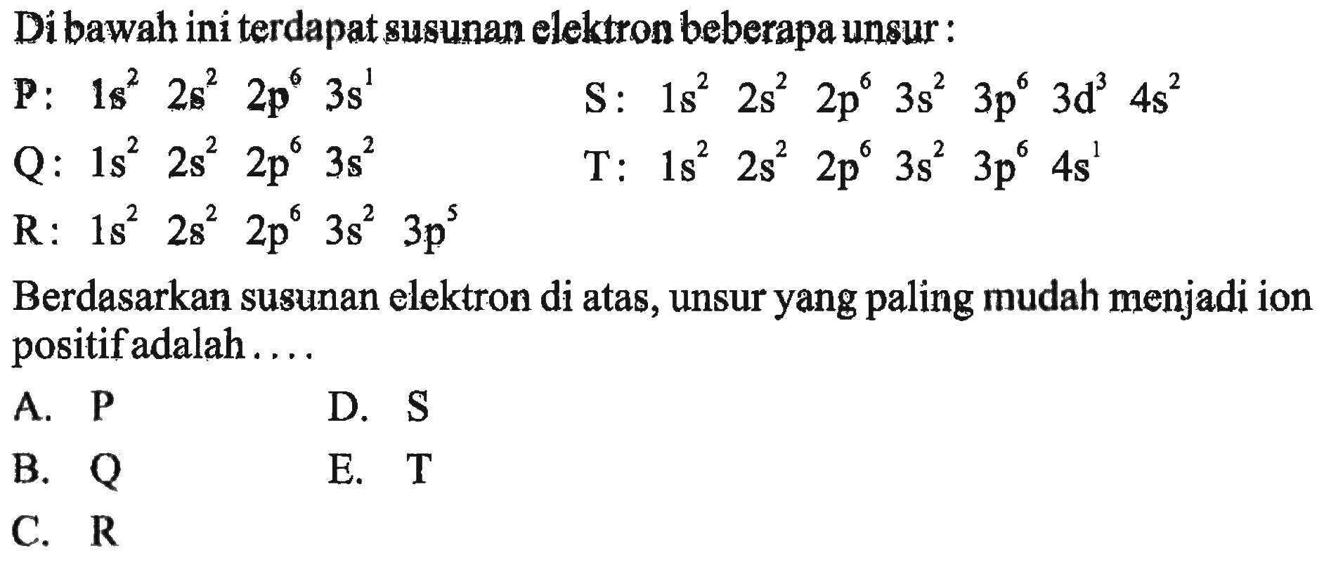 Di bawah ini terdapat susunan elektron beberapa unsur:P: 1s^2 2s^2 2p^6 3s^1 S: 1s^2 2s^2 2p^6 3s^2 3p^6 3d^3 4s^2 Q: 1s^2 2s^2 2p^6 3s^2 T: 1s^2 2s^2 2p^6 3s^2 3p^6 4s^1 R: 1s^2 2s^2 2p^6 3s^2 3p^5 Berdasarkan susunan elektron di atas, unsur yang paling mudah menjadi ion positif adalah ....  A. P D. S B. Q E. T C. R