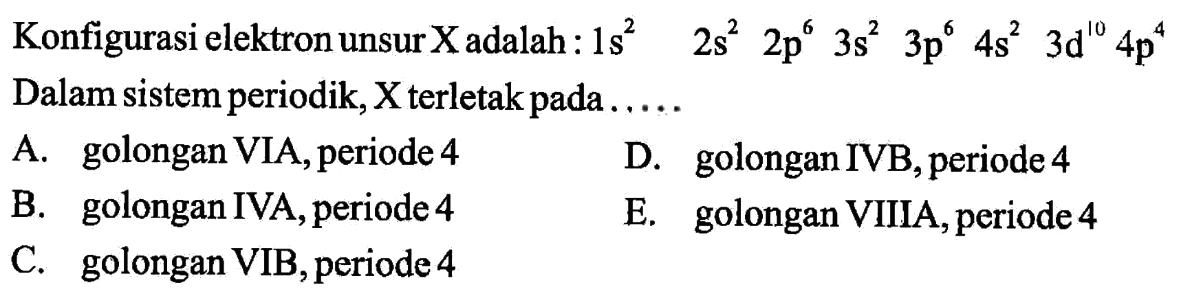 Konfigurasi elektron unsur X adalah:  1s^2  2s^2  2p^6  3s^2  3p^6  4s^2  3d^10 4p^4  Dalam sistem periodik,  X  terletak pada .....A. golongan VIA, periode 4D. golongan IVB, periode 4B. golongan IVA, periode 4E. golongan VIIIA, periode 4C. golongan VIB, periode 4