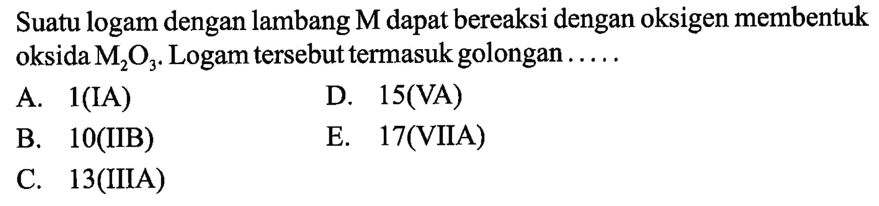 Suatu logam dengan lambang M dapat bereaksi dengan oksigen membentuk oksida M2O3. Logam tersebut termasuk golongan ..... 