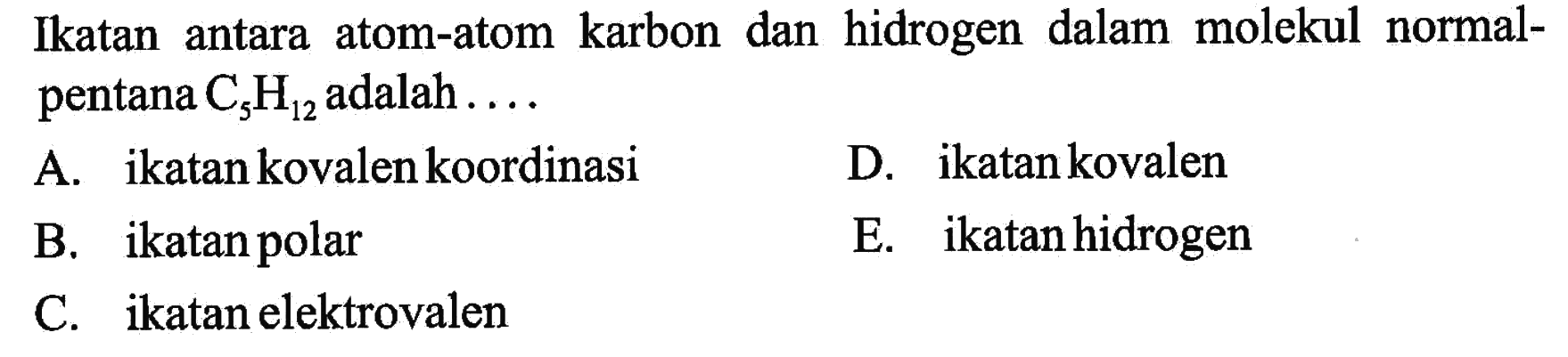 Ikatan antara atom-atom karbon dan hidrogen dalam molekul normalpentana  C5H12  adalah .... 
A. ikatan kovalen koordinasi 
D. ikatan kovalen 
B. ikatan polar 
E. ikatan hidrogen 
C. ikatan elektrovalen 