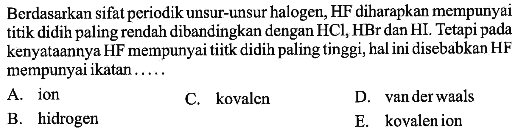 Berdasarkan sifat periodik unsur-unsur halogen, HF diharapkan mempunyai titik didih paling rendah dibandingkan dengan HCl, HBr, dan HI. Tetapi pada kenyataannya HF mempunyai tiitk didih paling tinggi, hal ini disebabkan HF mempunyai ikatan .....A. ion 
B. hidrogen 
C. kovalen 
D. van der waals 
E. kovalenion 