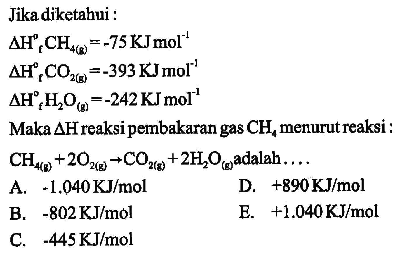 Jika diketahui: delta Hf CH4 (g)=-75 KJ mol^(-1) delta Hf CO2 (g)=-393 KJ mol^(-1) delta Hf H2O (g)=-242 KJ mol^(-1) Maka delta H reaksi pembakaran gas CH4 menurut reaksi: CH4 (g)+2O2 (g) -> CO2 (g)+2 H2O (g) adalah ....