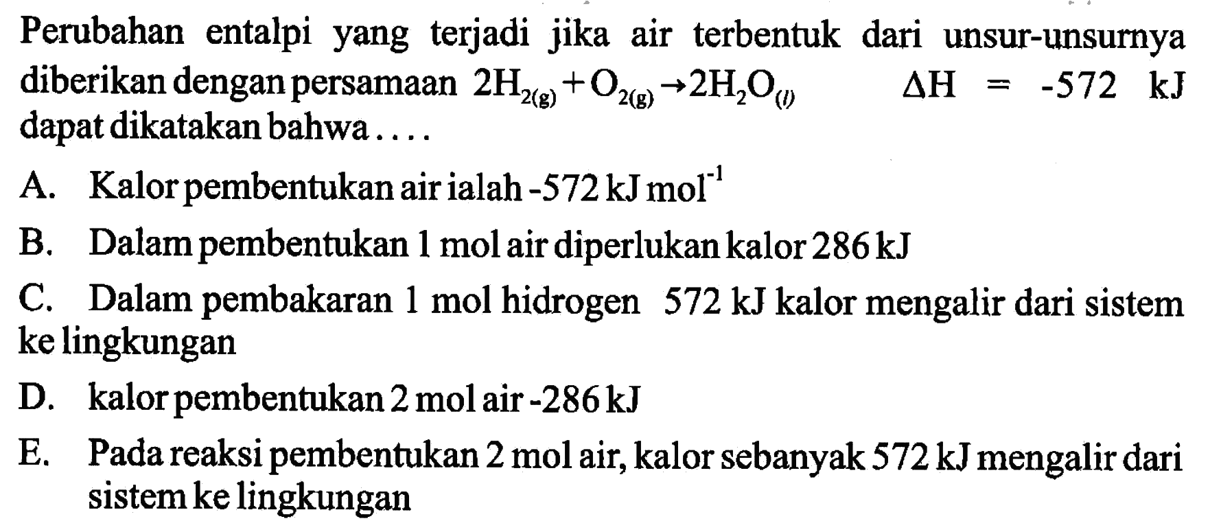 Perubahan entalpi yang terjadi jika air terbentuk dari unsur-unsurnya diberikan dengan persamaan 2H2(g) + O2(g) -> 2H2O(l) delta H=-572 kJ dapat dikatakan bahwa .... A. Kalor pembentukan air ialah -572 kJ mol^(-1) B. Dalam pembentukan 1 mol air diperlukan kalor 286 kJ C. Dalam pembakaran 1 mol hidrogen 572 kJ kalor mengalir dari sistem ke lingkungan D. kalor pembentukan 2 mol air -286 kJ E. Pada reaksi pembentukan 2 mol air, kalor sebanyak 572 kJ mengalir dari sistem ke lingkungan 