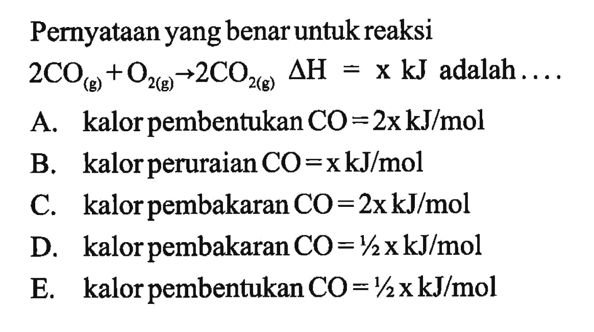 Pernyataan yang benar untuk reaksi 2CO (g) + O2 (g) -> 2CO2 (g) delta H = x kJ adalah .... A. kalor pembentukan CO=2x kJ/mol B. kalor peruraian CO=x kJ/mol C. kalor pembakaran CO=2x kJ/mol D. kalor pembakaran CO=1/2 x kJ/mol E. kalor pembentukan CO=1/2 x kJ/mol 