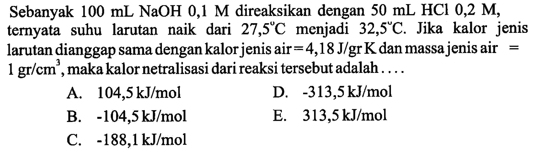 Sebanyak  100 mL NaOH 0,1 M  direaksikan dengan  50 mL HCl 0,2 M , ternyata suhu larutan naik dari  27,5C  menjadi  32,5C . Jika kalor jenis larutan dianggap sama dengan kalor jenis air=4,18 J/grK  dan massa jenis air=1 gr/cm^3 , maka kalor netralisasi dari reaksi tersebut adalah ....