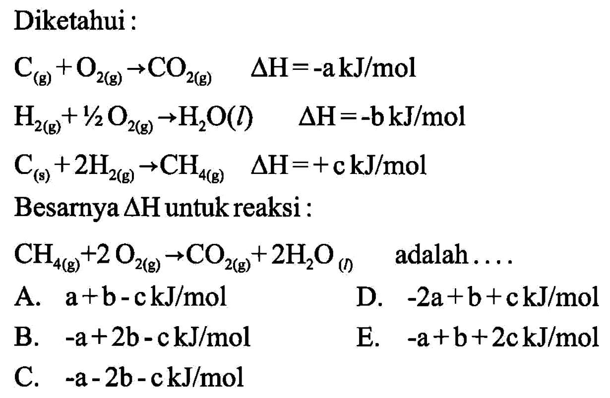 Diketahui : C (g) + O2 (g) -> CO2 (g) delta H = -a kJ/mol 
H2 (g) + 1/2 O2 (g) -> H2O (l) delta H = -b kJ/mol 
C (s) + 2 H2 (g) -> CH4 (g) delta H= +c kJ/mol 
Besarnya delta H untuk reaksi: CH4 (g) + 2 O2 (g) -> CO2 (g) + 2 H2O (l) adalah A. a +b-c kJ/mol D. -2a+b+c kJ/mol B. -a+2b-c kJ/mol E. -a+b+2c kJ/mol C. -a -2b-c kJ/mol 