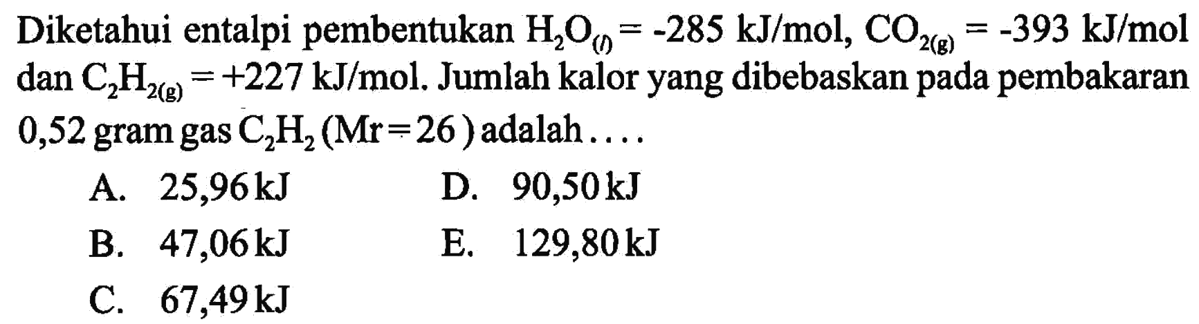 Diketahui entalpi pembentukan H2O(l)=-285 kJ/mol, CO2(g)=-393 kJ/mol dan C2H2(g)=+227 kJ/mol. Jumlah kalor yang dibebaskan pada pembakaran 0,52 gram gas C2H2 (Mr=26) adalah .... 
