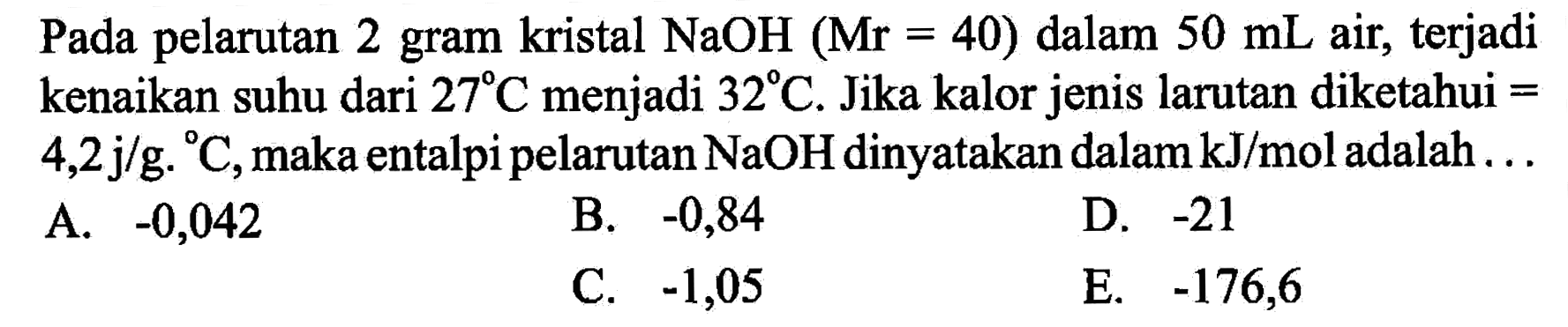 Pada pelarutan 2 gram kristal NaOH(Mr=40) dalam 50 mL air, terjadi kenaikan suhu dari 27 C menjadi 32 C. Jika kalor jenis larutan diketahui= 4,2 j/g.C, maka entalpi pelarutan NaOH dinyatakan dalam kJ/mol adalah ... 