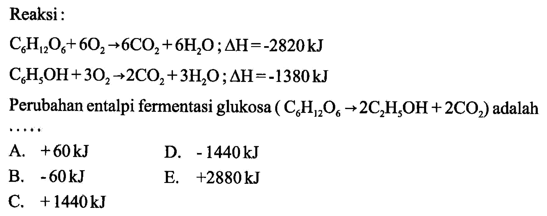 Reaksi: C6H12O6+6O2 -> 6CO2+6H2O; delta H=-2820 kJ C6H5OH+3O2 -> 2CO2+3H2O; delta H=-1380 kJ Perubahan entalpi fermentasi glukosa  (C6H12O6 -> 2C2H5OH+2CO2) adalah....
