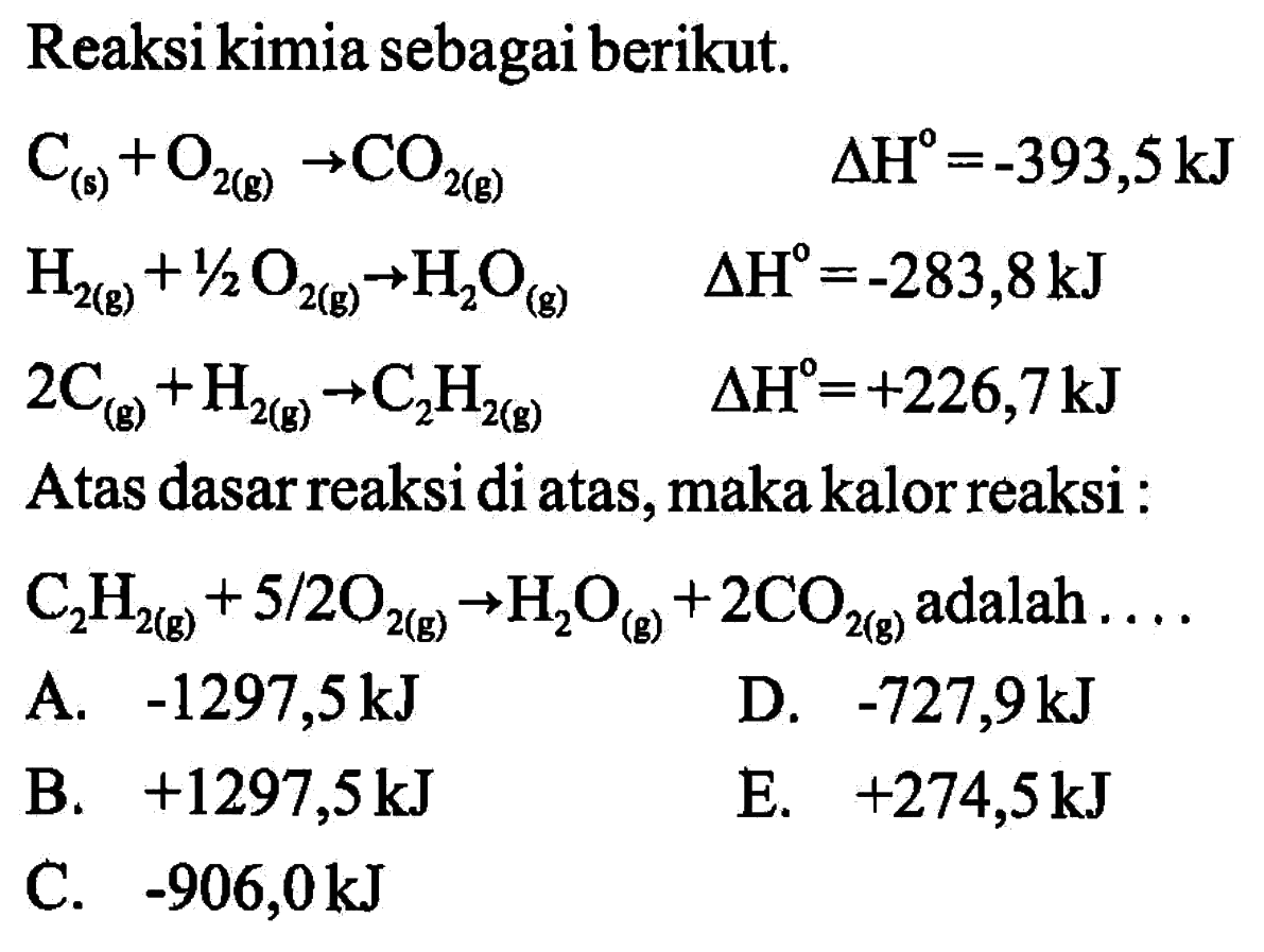 Reaksi kimia sebagai berikut.C(g)+O2(g) -> CO2(g) delta H^0=-393,5 kJ H2(g)+1/2 O2(g) -> H2O(g) delta H=-283,8 kJ 2 C(g)+H2(g) -> C2H2(g) delta H=+226,7 kJAtas dasar reaksi di atas, maka kalor reaksi :C2H2(g)+5/2 O2(g) -> H2O(g)+2 CO2(g) adalah ... .