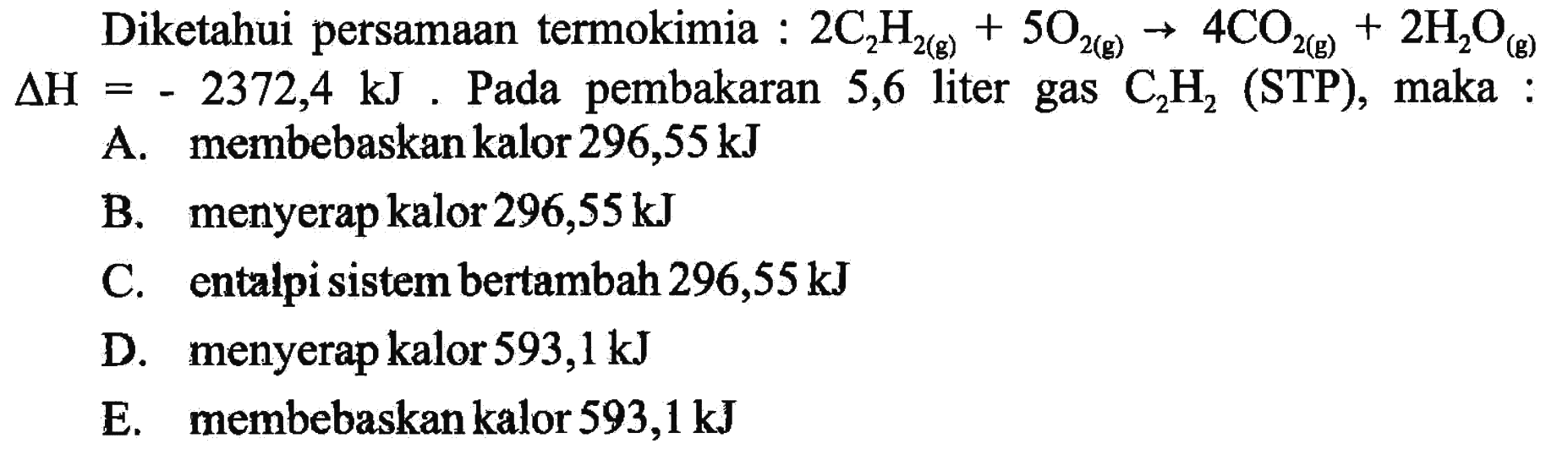 Diketahui persamaan termokimia : 2C2H2(g)+5O2(g) -> 4CO2(g)+2H2O(g) delta H=-2372,4 kJ. Pada pembakaran 5,6 liter gas C2H2 (STP), maka : A. membebaskan kalor 296,55 kJ B. menyerap kalor 296,55 kJ C. entalpi sistem bertambah 296,55 kJ D. menyerap kalor 593,1 kJ E. membebaskan kalor 593,1 kJ 