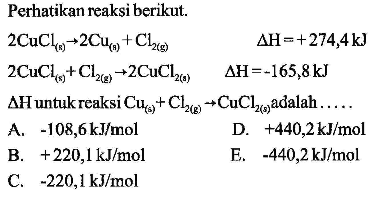 Perhatikan reaksi berikut. 2CuCl(s) -> 2Cu(s) + Cl2(g) delta H=+274,4 kJ 2CuCl(s) + Cl2(g) -> 2CuCl2(s) delta H=-165,8 kJ delta H untuk reaksi Cu(s) + Cl2(g) -> CuCl2(s) adalah .... 