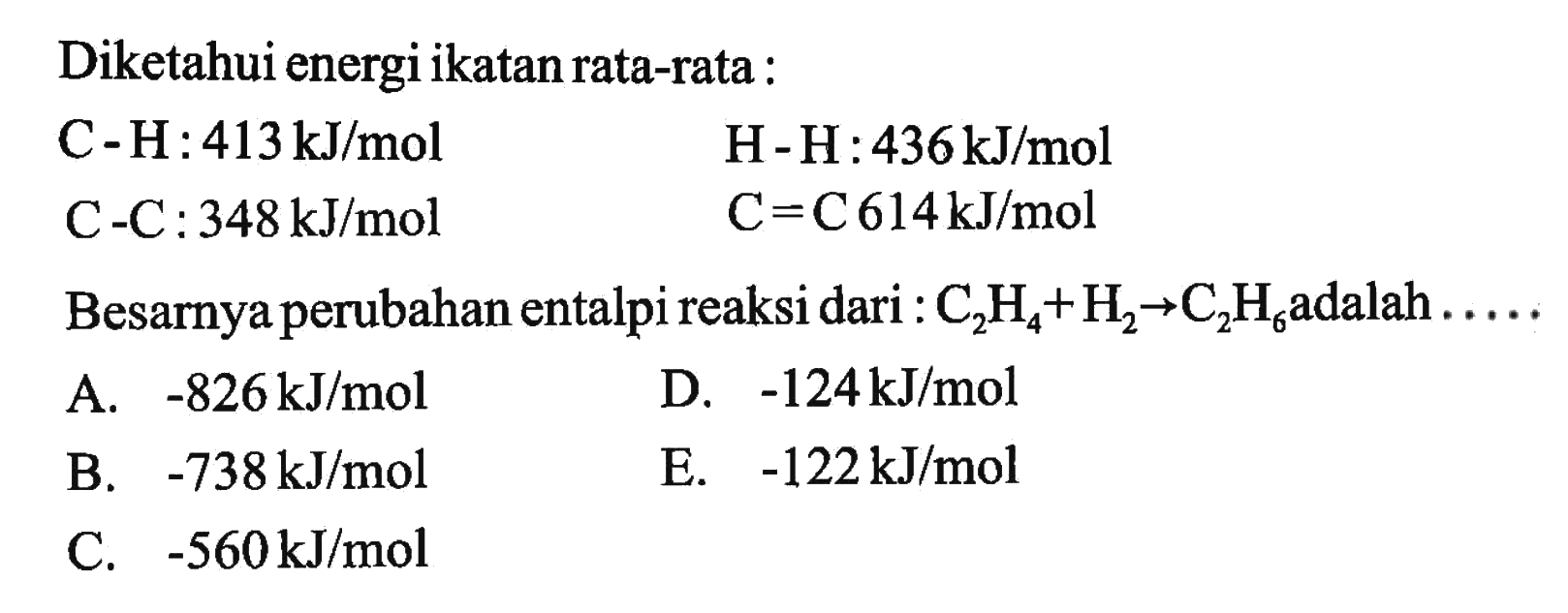 Diketahui energi ikatan rata-rata :  C-H: 413 kJ/mol   H-H: 436 kJ/mol  C-C :  348 kJ/mol   C=C 614 kJ/mol  Besarnya perubahan entalpi reaksi dari :  C2H4 + H2 -> C2H6  adalah  ... . . 