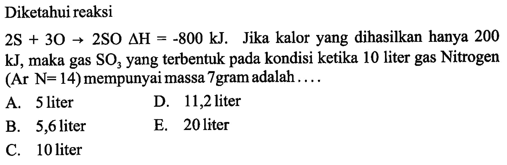 Diketahui reaksi  2S+3O -> 2SO segitiga H=-800 kJ.  Jika kalor yang dihasilkan hanya 200 kJ, maka gas  SO3 yang terbentuk pada kondisi ketika 10 liter gas Nitrogen (Ar N=14) mempunyai massa 7 gram adalah  ... . 