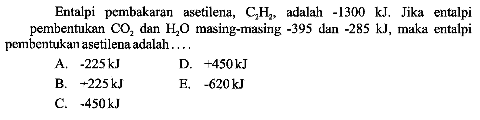 Entalpi pembakaran asetilena,  C2H2 , adalah  -1300 kJ . Jika entalpi pembentukan  CO2  dan  H2O  masing-masing  -395  dan  -285 kJ , maka entalpi pembentukan asetilena adalah .....