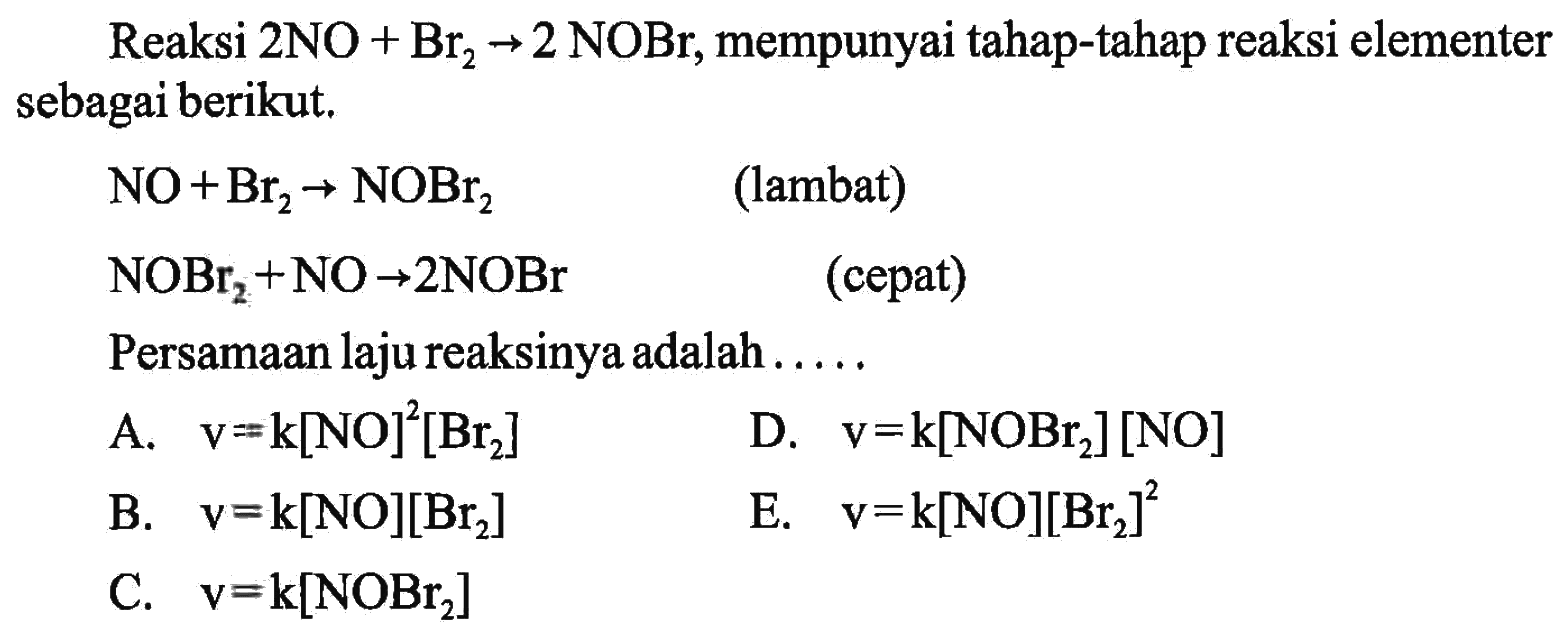 Reaksi 2NO+Br2->2NOBr, mempunyai tahap-tahap reaksi elementer sebagai berikut.
NO+Br2->NOBr2  (lambat)
NOBr2+NO->2NOBr  (cepat)
Persamaan laju reaksinya adalah .....
