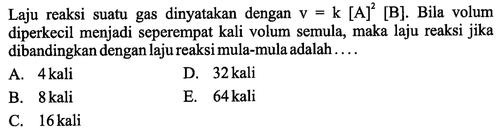 Laju reaksi suatu gas dinyatakan dengan v=k[A]^2[B]. Bila volum diperkecil menjadi seperempat kali volum semula, maka laju reaksi jika dibandingkan dengan laju reaksi mula-mula adalah....
