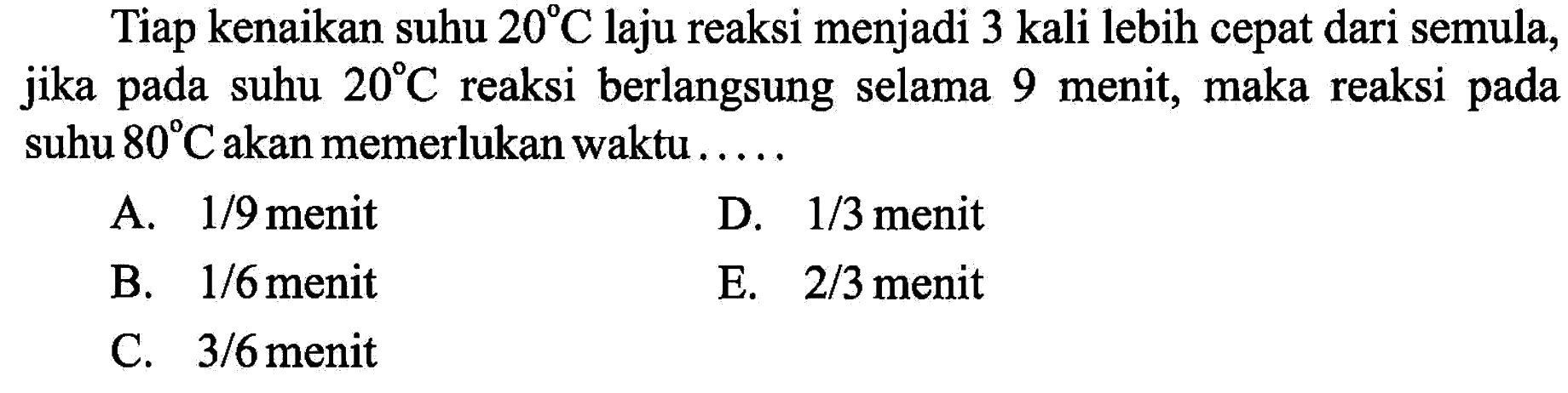 Tiap kenaikan suhu 20 C laju reaksi menjadi 3 kali lebih cepat dari semula, jika pada suhu 20 C reaksi berlangsung selama 9 menit, maka reaksi pada suhu 80 C akan memerlukan waktu ..... 