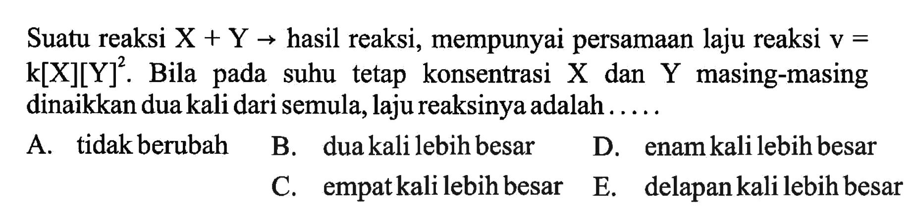 Suatu reaksi X+Y->hasil reaksi, mempunyai persamaan laju reaksi v= k[X][Y]^2. Bila pada suhu tetap konsentrasi X dan Y masing-masing dinaikkan dua kali dari semula, laju reaksinya adalah ....