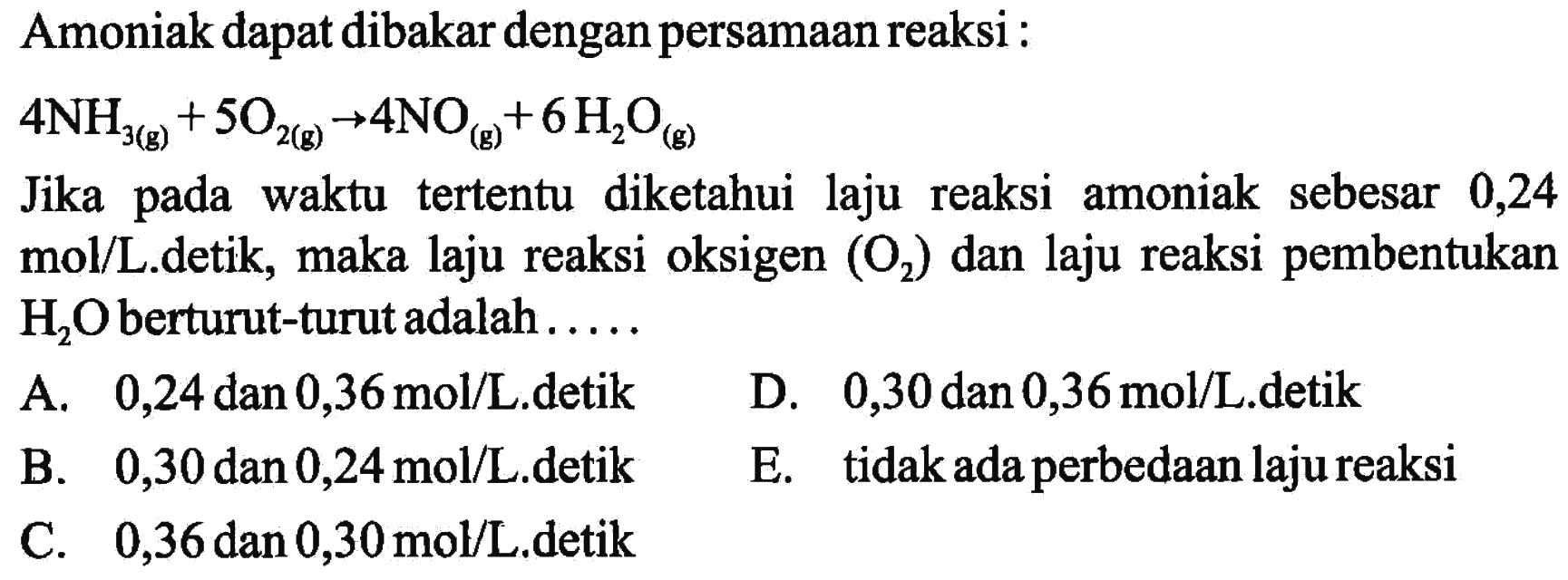 Amoniak dapat dibakar dengan persamaan reaksi : 4NH3(g) + 5O2(g) -> 4NO(g) + 6H2O(g) Jika pada waktu tertentu diketahui laju reaksi amoniak sebesar 0,24 mol/L.detik, maka laju reaksi oksigen (O2) dan laju reaksi pembentukan H2O berturut-turut adalah ..... 