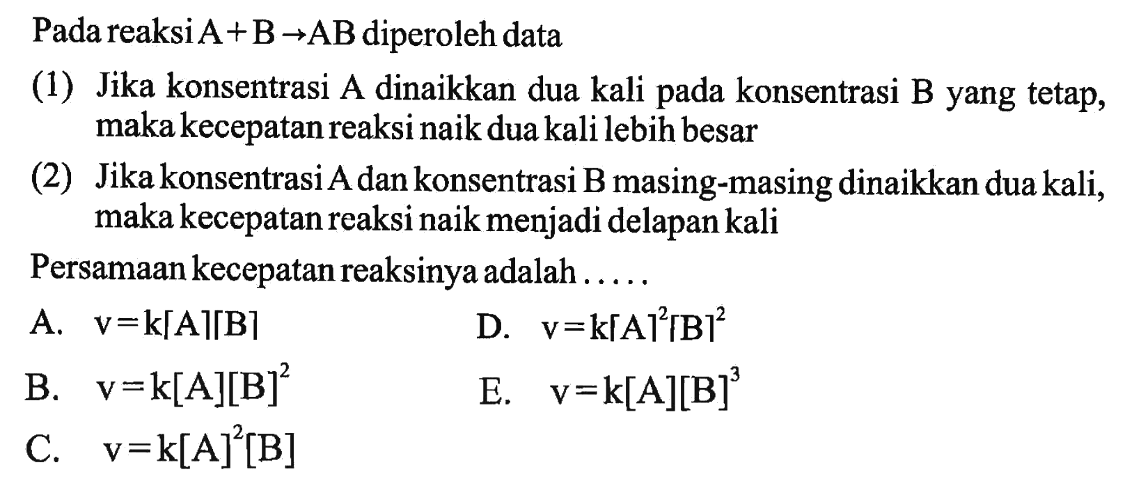 Pada reaksi  A+B->AB  diperoleh data (1) Jika konsentrasi A dinaikkan dua kali pada konsentrasi B yang tetap, maka kecepatan reaksi naik dua kali lebih besar (2) Jika konsentrasi A dan konsentrasi B masing-masing dinaikkan dua kali, maka kecepatan reaksi naik menjadi delapan kali Persamaan kecepatan reaksinya adalah ..... 