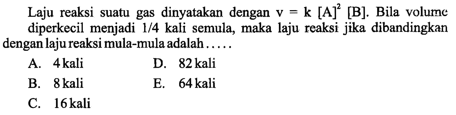 Laju reaksi suatu gas dinyatakan dengan v=k[A]^2[B]. Bila volume diperkecil menjadi 1/4 kali semula, maka laju reaksi jika dibandingkan dengan laju reaksi mula-mula adalah..... 