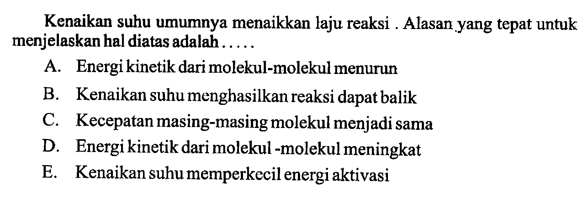 Kenaikan suhu umumnya menaikkan laju reaksi . Alasan yang tepat untuk menjelaskan hal diatas adalah..... A. Energi kinetik dari molekul-molekul menurun B. Kenaikan suhu menghasilkan reaksi dapat balik C. Kecepatan masing-masing molekul menjadi sama D. Energi kinetik dari molekul-molekul meningkat E. Kenaikan suhu memperkecil energi aktivasi 