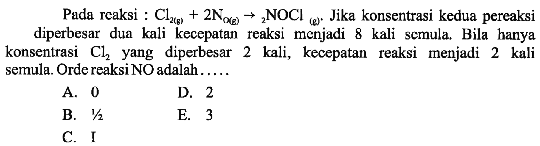 Pada reaksi :  Cl2(g) + 2NOg(g) -> 2NOCl(g) .  Jika konsentrasi kedua pereaksi diperbesar dua kali kecepatan reaksi menjadi 8 kali semula. Bila hanya konsentrasi  Cl2  yang diperbesar 2 kali, kecepatan reaksi menjadi 2 kali semula. Orde reaksi NO adalah .....