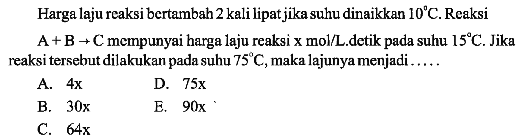 Harga laju reaksi bertambah 2 kali lipat jika suhu dinaikkan  10 C . Reaksi  A+B -> C  mempunyai harga laju reaksi x  mol/L .detik pada suhu  15 C . Jika reaksi tersebut dilakukan pada suhu  75 C , maka lajunya menjadi .....