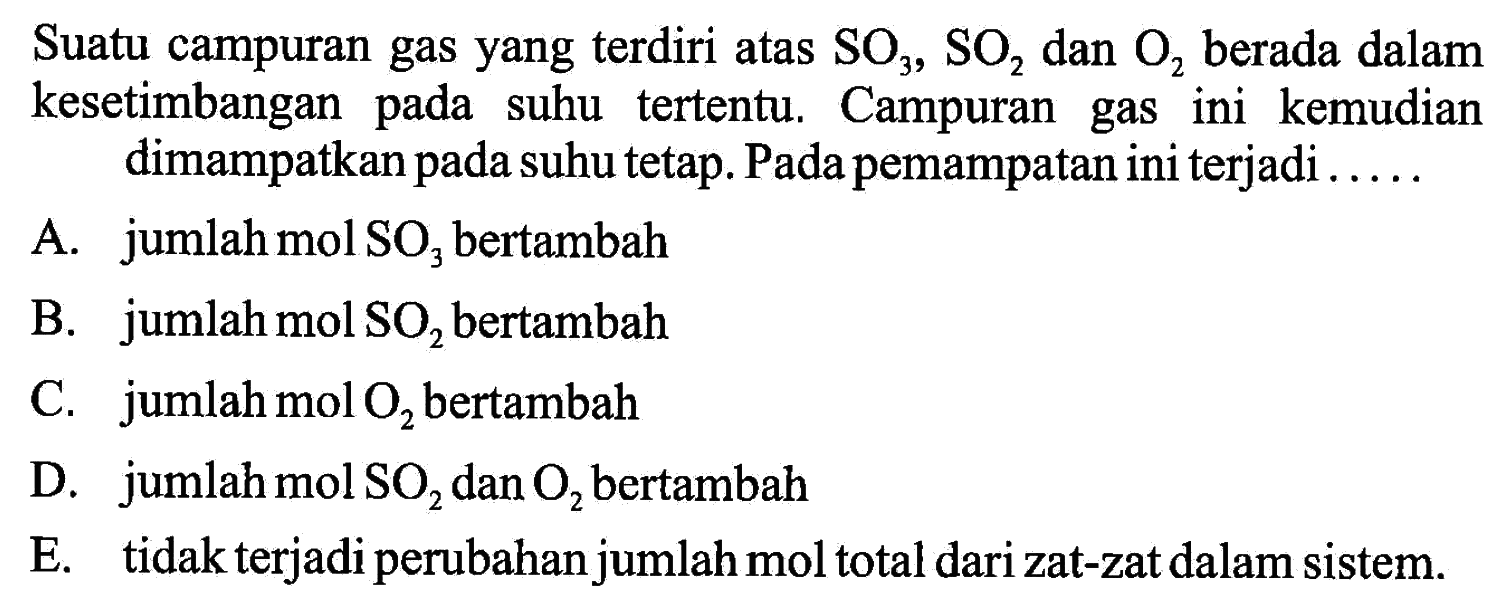 Suatu campuran gas yang terdiri atas  SO3, SO2  dan  O2  berada dalam kesetimbangan pada suhu tertentu. Campuran gas ini kemudian dimampatkan pada suhu tetap. Pada pemampatan ini terjadi ....A. jumlah mol  SO3  bertambahB. jumlah mol  SO2  bertambahC. jumlah  mol O2  bertambahD. jumlah mol  SO2  dan  O2  bertambahE. tidak terjadi perubahan jumlah mol total dari zat-zat dalam sistem.