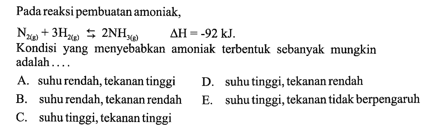 Pada reaksi pembuatan amoniak, N2(g)+3H2(g) <=>  2NH3(g)  segitiga H=-92 kJ Kondisi yang menyebabkan amoniak terbentuk sebanyak mungkin adalah ....A. suhu rendah, tekanan tinggiD. suhu tinggi, tekanan rendahB. suhu rendah, tekanan rendahE. suhu tinggi, tekanan tidak berpengaruhC. suhu tinggi, tekanan tinggi