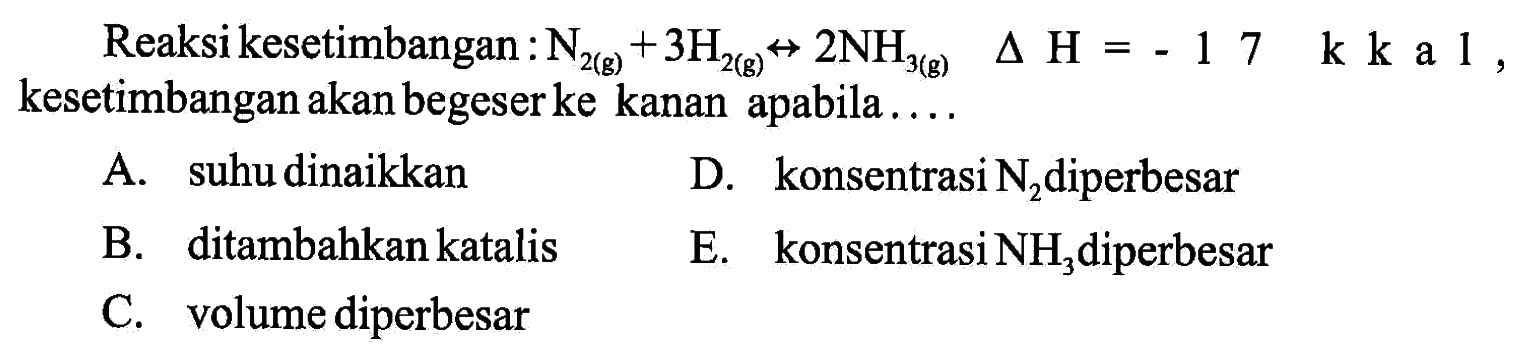 Reaksi kesetimbangan:  N2 (g) + 3H2 (g) -> 2NH3 (g) delta H=-17 k k  a 1 , kesetimbangan akan begeser ke kanan apabila....A. suhu dinaikkanD. konsentrasi  N2  diperbesarB. ditambahkan katalisE. konsentrasi  NH3  diperbesarC. volume diperbesar