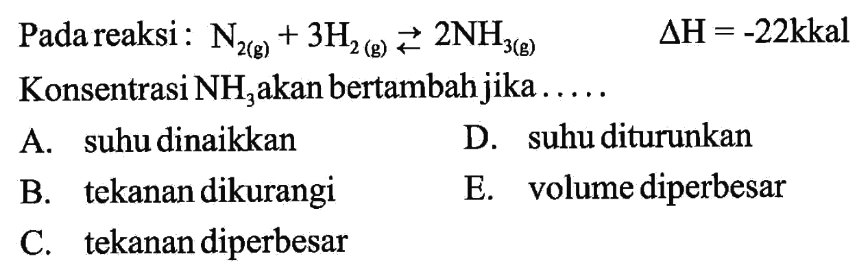 Pada reaksi: N2(g)+3 H2(g) <=>2 NH3(g) delta H=-22 kkal Konsentrasi NH3 akan bertambah jika .... A. suhu dinaikkan D. suhu diturunkan B. tekanan dikurangi E. volume diperbesar C. tekanan diperbesar