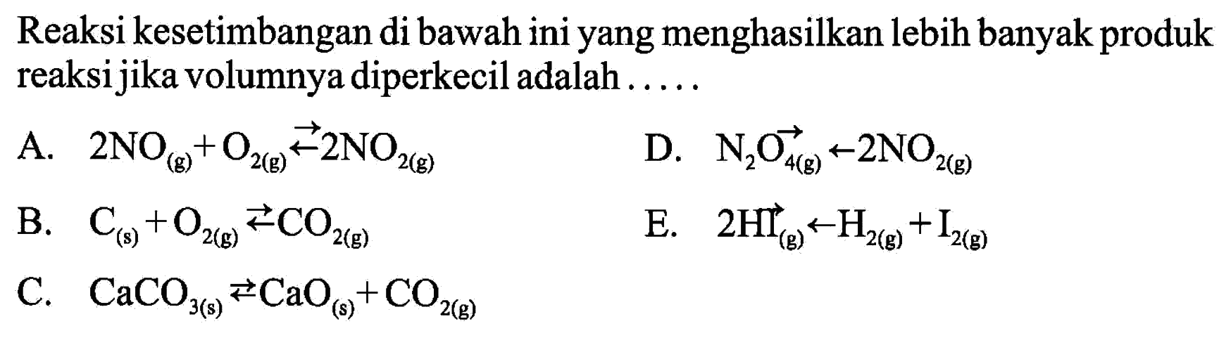 Reaksi kesetimbangan di bawah ini yang menghasilkan lebih banyak produk reaksi jika volumnya diperkecil adalah .....A.  2NO (g) + O2(g) <=> 2NO2 (g) D.  N2O4 (g) <=> 2NO2 (g) B.  C (s) + O2 (g) <=> CO2 (g) E.  2HI (g) <=> H2 (g) + I2 (g) C.  CaCO3 (s) <=> CaO (s) + CO2 (g) 