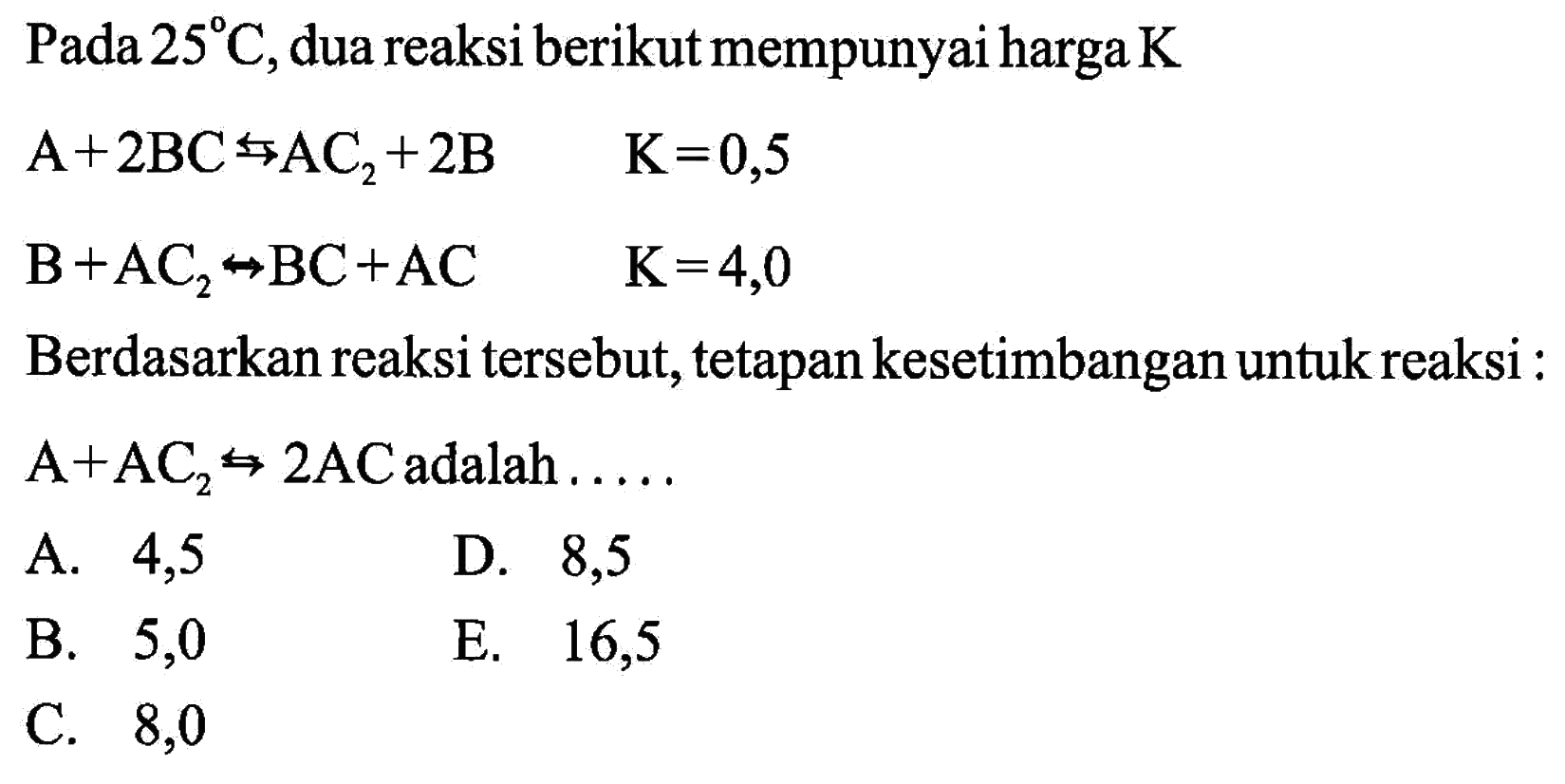 Pada 25 C, dua reaksi berikut mempunyai harga K A+2 BC -> AC2+2 B K=0,5 B+AC2 -> BC+AC K=4,0Berdasarkan reaksi tersebut, tetapan kesetimbangan untuk reaksi : A+AC2 <=> 2 AC adalah .....